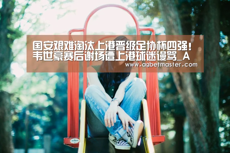国安艰难淘汰上港晋级足协杯四强!韦世豪赛后谢场遭上港球迷谩骂_AG百家乐(图1) AG棋牌